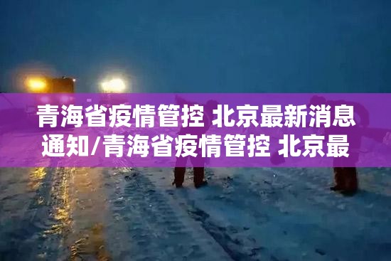 青海省疫情管控 北京最新消息通知/青海省疫情管控 北京最新消息