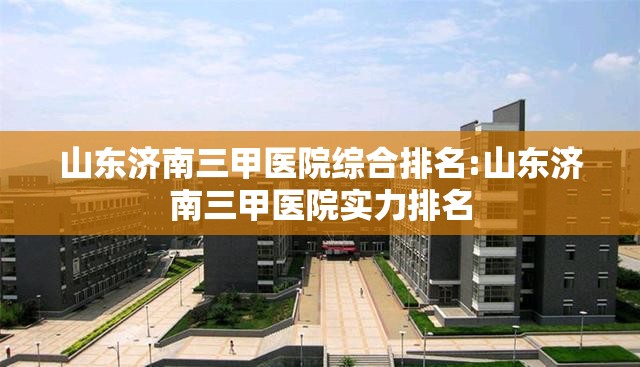 山东济南三甲医院综合排名:山东济南三甲医院实力排名