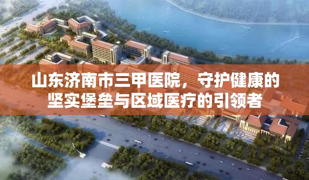 山东济南市三甲医院，守护健康的坚实堡垒与区域医疗的引领者