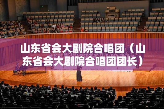 山东省会大剧院合唱团（山东省会大剧院合唱团团长）