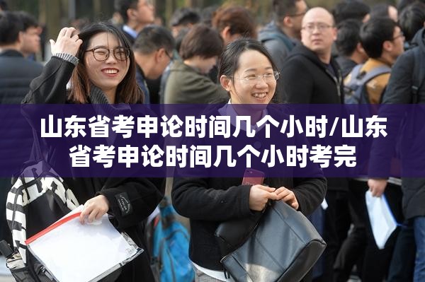 山东省考申论时间几个小时/山东省考申论时间几个小时考完