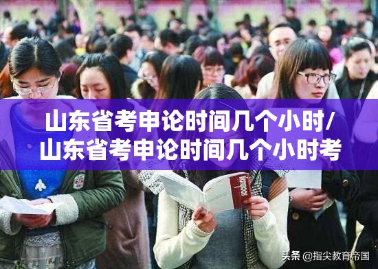 山东省考申论时间几个小时/山东省考申论时间几个小时考完