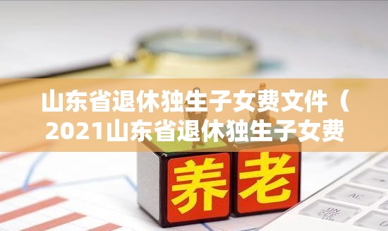 山东省退休独生子女费文件（2021山东省退休独生子女费）