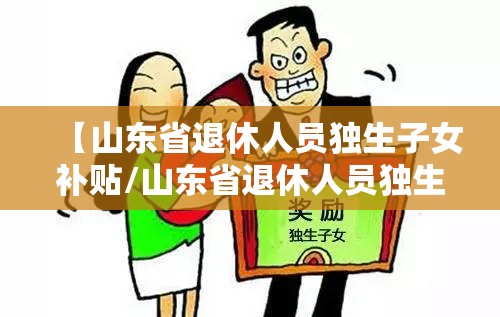 【山东省退休人员独生子女补贴/山东省退休人员独生子女补贴最新政策2021】