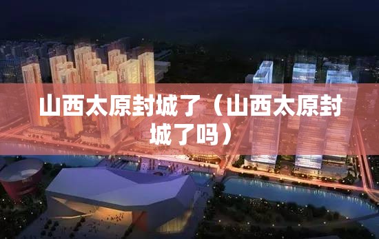 山西太原封城了（山西太原封城了吗）