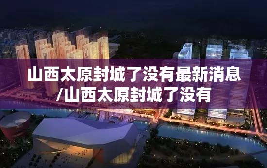 山西太原封城了没有最新消息/山西太原封城了没有
