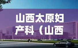 山西太原妇产科（山西太原妇产科最好的医院排名）