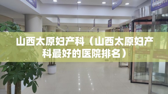 山西太原妇产科（山西太原妇产科最好的医院排名）
