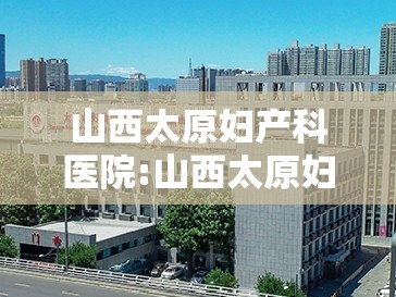 山西太原妇产科医院:山西太原妇产科医院哪家好