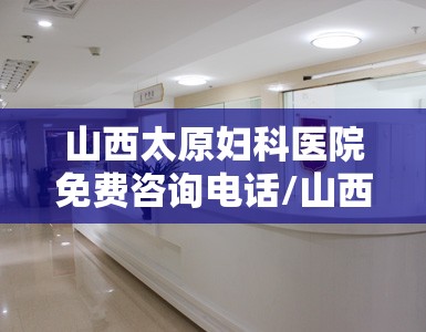 山西太原妇科医院免费咨询电话/山西太原妇科医院免费咨询