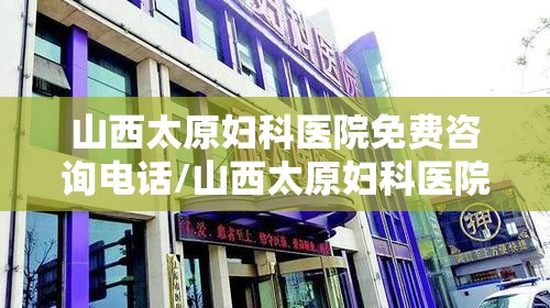 山西太原妇科医院免费咨询电话/山西太原妇科医院免费咨询
