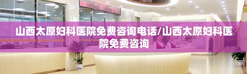 山西太原妇科医院免费咨询电话/山西太原妇科医院免费咨询
