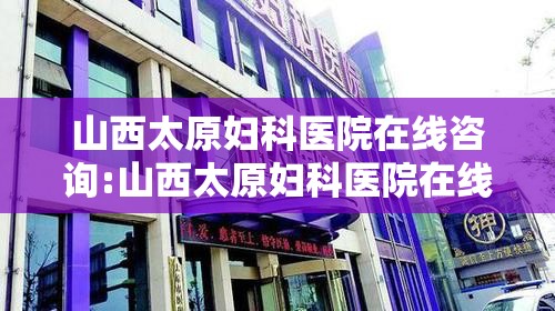 山西太原妇科医院在线咨询:山西太原妇科医院在线咨询电话