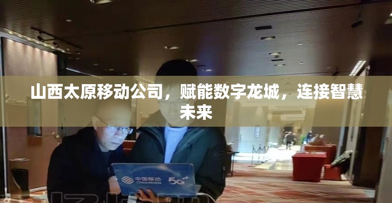 山西太原移动公司，赋能数字龙城，连接智慧未来
