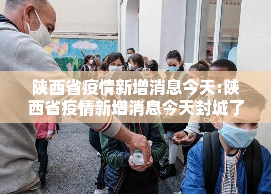 陕西省疫情新增消息今天:陕西省疫情新增消息今天封城了