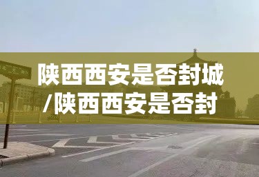 陕西西安是否封城/陕西西安是否封城了